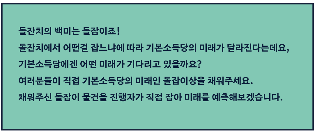 돌잔치의 백미는 돌잡이죠! 돌잔치에서 어떤걸 잡느냐에 따라 기본소득당의 미래가 달라진다는데요, 기본소득당에겐 어떤 미래가 기다리고 있을까요? 여러분들이 직접 기본소득당의 미래인 돌잡이상을 채워주세요. 채워주신 돌잡이 물건을 진행자가 직접 잡아 미래를 예측해보겠습니다.